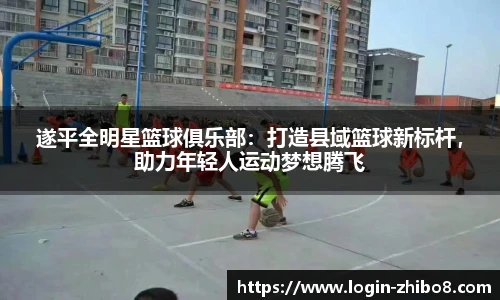 遂平全明星篮球俱乐部：打造县域篮球新标杆，助力年轻人运动梦想腾飞