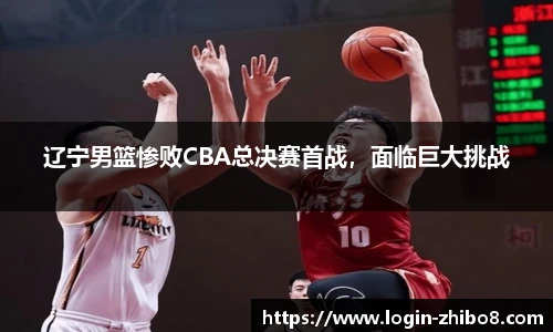 辽宁男篮惨败CBA总决赛首战，面临巨大挑战